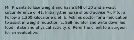 Mr. P wants to lose weight and has a BMI of 30 and a waist circumference of 41. Initially,the nurse should advise Mr. P to: a. Follow a 1,200-kilocalorie diet. b. Ask his doctor for a medication to assist in weight reduction. c. Self-monitor and write down his food intake and physical activity. d. Refer the client to a surgeon for an evaluation.