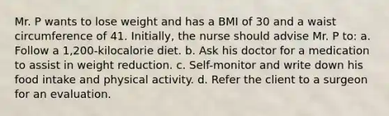 Mr. P wants to lose weight and has a BMI of 30 and a waist circumference of 41. Initially, the nurse should advise Mr. P to: a. Follow a 1,200-kilocalorie diet. b. Ask his doctor for a medication to assist in weight reduction. c. Self-monitor and write down his food intake and physical activity. d. Refer the client to a surgeon for an evaluation.