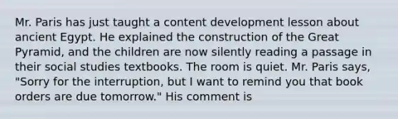 Mr. Paris has just taught a content development lesson about ancient Egypt. He explained the construction of the Great Pyramid, and the children are now silently reading a passage in their social studies textbooks. The room is quiet. Mr. Paris says, "Sorry for the interruption, but I want to remind you that book orders are due tomorrow." His comment is