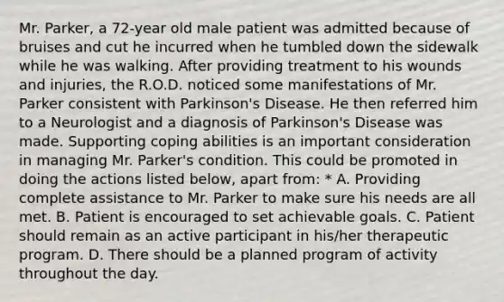 Mr. Parker, a 72-year old male patient was admitted because of bruises and cut he incurred when he tumbled down the sidewalk while he was walking. After providing treatment to his wounds and injuries, the R.O.D. noticed some manifestations of Mr. Parker consistent with Parkinson's Disease. He then referred him to a Neurologist and a diagnosis of Parkinson's Disease was made. Supporting coping abilities is an important consideration in managing Mr. Parker's condition. This could be promoted in doing the actions listed below, apart from: * A. Providing complete assistance to Mr. Parker to make sure his needs are all met. B. Patient is encouraged to set achievable goals. C. Patient should remain as an active participant in his/her therapeutic program. D. There should be a planned program of activity throughout the day.