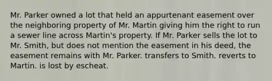 Mr. Parker owned a lot that held an appurtenant easement over the neighboring property of Mr. Martin giving him the right to run a sewer line across Martin's property. If Mr. Parker sells the lot to Mr. Smith, but does not mention the easement in his deed, the easement remains with Mr. Parker. transfers to Smith. reverts to Martin. is lost by escheat.