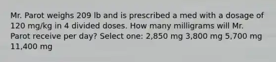 Mr. Parot weighs 209 lb and is prescribed a med with a dosage of 120 mg/kg in 4 divided doses. How many milligrams will Mr. Parot receive per day? Select one: 2,850 mg 3,800 mg 5,700 mg 11,400 mg