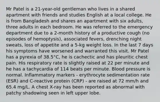 Mr Patel is a 21-year-old gentleman who lives in a shared apartment with friends and studies English at a local college. He is from Bangladesh and shares an apartment with six adults, three adults in each bedroom. He was referred to the emergency department due to a 2-month history of a productive cough (no episodes of hemoptysis), associated fevers, drenching night sweats, loss of appetite and a 5-kg weight loss. In the last 7 days his symptoms have worsened and warranted this visit. Mr Patel has a pyrexia of 38.5°C, he is cachectic and has pleuritic chest pain. His respiratory rate is slightly raised at 22 per minute and he has a tachycardia of 114 beats per minute. Blood pressure is normal. Inflammatory markers - erythrocyte sedimentation rate (ESR) and C-reactive protein (CRP) - are raised at 72 mm/h and 65.4 mg/L. A chest X-ray has been reported as abnormal with patchy shadowing seen in left upper lobe.