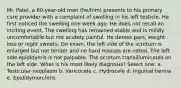 Mr. Patel, a 60-year-old man (he/him) presents to his primary care provider with a complaint of swelling in his left testicle. He first noticed the swelling one week ago. He does not recall an inciting event. The swelling has remained stable and is mildly uncomfortable but not acutely painful. He denies pain, weight loss or night sweats. On exam, the left side of the scrotum is enlarged but not tender and no hard masses are noted. The left side epididymis is not palpable. The scrotum transilluminates on the left side. What is his most likely diagnosis? Select one: a. Testicular neoplasm b. Varicocele c. Hydrocele d. Inguinal hernia e. Epididymorchitis