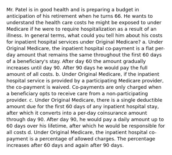 Mr. Patel is in good health and is preparing a budget in anticipation of his retirement when he turns 66. He wants to understand the health care costs he might be exposed to under Medicare if he were to require hospitalization as a result of an illness. In general terms, what could you tell him about his costs for inpatient hospital services under Original Medicare? a. Under Original Medicare, the inpatient hospital co-payment is a flat per-day amount that remains the same throughout the first 60 days of a beneficiary's stay. After day 60 the amount gradually increases until day 90. After 90 days he would pay the full amount of all costs. b. Under Original Medicare, if the inpatient hospital service is provided by a participating Medicare provider, the co-payment is waived. Co-payments are only charged when a beneficiary opts to receive care from a non-participating provider. c. Under Original Medicare, there is a single deductible amount due for the first 60 days of any inpatient hospital stay, after which it converts into a per-day coinsurance amount through day 90. After day 90, he would pay a daily amount up to 60 days over his lifetime, after which he would be responsible for all costs d. Under Original Medicare, the inpatient hospital co-payment is a percentage of allowed charges. The percentage increases after 60 days and again after 90 days.