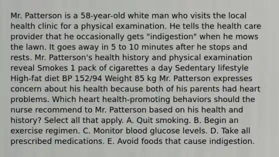 Mr. Patterson is a 58-year-old white man who visits the local health clinic for a physical examination. He tells the health care provider that he occasionally gets "indigestion" when he mows the lawn. It goes away in 5 to 10 minutes after he stops and rests. Mr. Patterson's health history and physical examination reveal Smokes 1 pack of cigarettes a day Sedentary lifestyle High-fat diet BP 152/94 Weight 85 kg Mr. Patterson expresses concern about his health because both of his parents had heart problems. Which heart health-promoting behaviors should the nurse recommend to Mr. Patterson based on his health and history? Select all that apply. A. Quit smoking. B. Begin an exercise regimen. C. Monitor blood glucose levels. D. Take all prescribed medications. E. Avoid foods that cause indigestion.