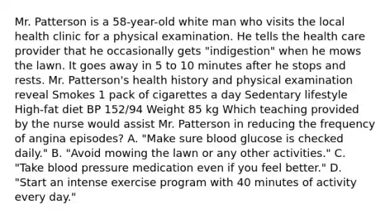 Mr. Patterson is a 58-year-old white man who visits the local health clinic for a physical examination. He tells the health care provider that he occasionally gets "indigestion" when he mows the lawn. It goes away in 5 to 10 minutes after he stops and rests. Mr. Patterson's health history and physical examination reveal Smokes 1 pack of cigarettes a day Sedentary lifestyle High-fat diet BP 152/94 Weight 85 kg Which teaching provided by the nurse would assist Mr. Patterson in reducing the frequency of angina episodes? A. "Make sure blood glucose is checked daily." B. "Avoid mowing the lawn or any other activities." C. "Take blood pressure medication even if you feel better." D. "Start an intense exercise program with 40 minutes of activity every day."