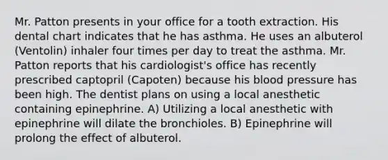 Mr. Patton presents in your office for a tooth extraction. His dental chart indicates that he has asthma. He uses an albuterol (Ventolin) inhaler four times per day to treat the asthma. Mr. Patton reports that his cardiologist's office has recently prescribed captopril (Capoten) because his blood pressure has been high. The dentist plans on using a local anesthetic containing epinephrine. A) Utilizing a local anesthetic with epinephrine will dilate the bronchioles. B) Epinephrine will prolong the effect of albuterol.