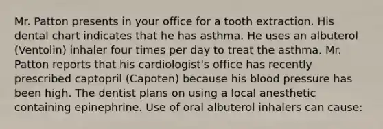 Mr. Patton presents in your office for a tooth extraction. His dental chart indicates that he has asthma. He uses an albuterol (Ventolin) inhaler four times per day to treat the asthma. Mr. Patton reports that his cardiologist's office has recently prescribed captopril (Capoten) because his blood pressure has been high. The dentist plans on using a local anesthetic containing epinephrine. Use of oral albuterol inhalers can cause: