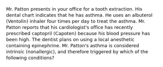 Mr. Patton presents in your office for a tooth extraction. His dental chart indicates that he has asthma. He uses an albuterol (Ventolin) inhaler four times per day to treat the asthma. Mr. Patton reports that his cardiologist's office has recently prescribed captopril (Capoten) because his blood pressure has been high. The dentist plans on using a local anesthetic containing epinephrine. Mr. Patton's asthma is considered intrinsic (nonallergic), and therefore triggered by which of the following conditions?