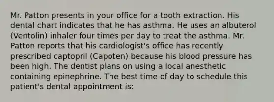 Mr. Patton presents in your office for a tooth extraction. His dental chart indicates that he has asthma. He uses an albuterol (Ventolin) inhaler four times per day to treat the asthma. Mr. Patton reports that his cardiologist's office has recently prescribed captopril (Capoten) because his blood pressure has been high. The dentist plans on using a local anesthetic containing epinephrine. The best time of day to schedule this patient's dental appointment is: