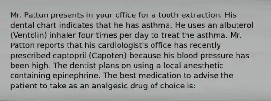 Mr. Patton presents in your office for a tooth extraction. His dental chart indicates that he has asthma. He uses an albuterol (Ventolin) inhaler four times per day to treat the asthma. Mr. Patton reports that his cardiologist's office has recently prescribed captopril (Capoten) because his blood pressure has been high. The dentist plans on using a local anesthetic containing epinephrine. The best medication to advise the patient to take as an analgesic drug of choice is: