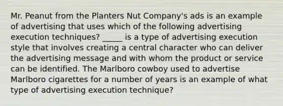 Mr. Peanut from the Planters Nut Company's ads is an example of advertising that uses which of the following advertising execution techniques? _____ is a type of advertising execution style that involves creating a central character who can deliver the advertising message and with whom the product or service can be identified. The Marlboro cowboy used to advertise Marlboro cigarettes for a number of years is an example of what type of advertising execution technique?