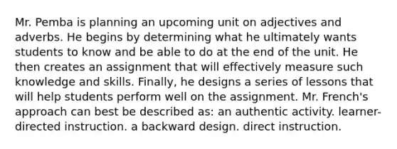 Mr. Pemba is planning an upcoming unit on adjectives and adverbs. He begins by determining what he ultimately wants students to know and be able to do at the end of the unit. He then creates an assignment that will effectively measure such knowledge and skills. Finally, he designs a series of lessons that will help students perform well on the assignment. Mr. French's approach can best be described as: an authentic activity. learner-directed instruction. a backward design. direct instruction.