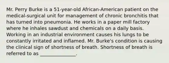 Mr. Perry Burke is a 51-year-old African-American patient on the medical-surgical unit for management of chronic bronchitis that has turned into pneumonia. He works in a paper mill factory where he inhales sawdust and chemicals on a daily basis. Working in an industrial environment causes his lungs to be constantly irritated and inflamed. Mr. Burke's condition is causing the clinical sign of shortness of breath. Shortness of breath is referred to as _______________.