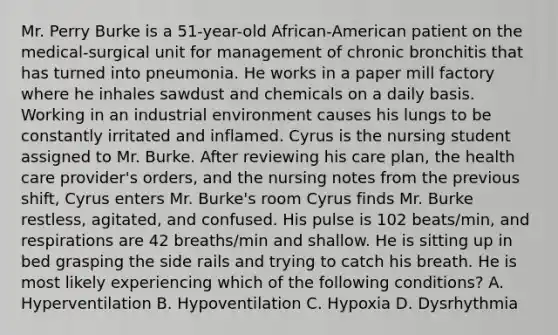 Mr. Perry Burke is a 51-year-old African-American patient on the medical-surgical unit for management of chronic bronchitis that has turned into pneumonia. He works in a paper mill factory where he inhales sawdust and chemicals on a daily basis. Working in an industrial environment causes his lungs to be constantly irritated and inflamed. Cyrus is the nursing student assigned to Mr. Burke. After reviewing his care plan, the health care provider's orders, and the nursing notes from the previous shift, Cyrus enters Mr. Burke's room Cyrus finds Mr. Burke restless, agitated, and confused. His pulse is 102 beats/min, and respirations are 42 breaths/min and shallow. He is sitting up in bed grasping the side rails and trying to catch his breath. He is most likely experiencing which of the following conditions? A. Hyperventilation B. Hypoventilation C. Hypoxia D. Dysrhythmia