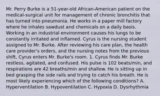 Mr. Perry Burke is a 51-year-old African-American patient on the medical-surgical unit for management of chronic bronchitis that has turned into pneumonia. He works in a paper mill factory where he inhales sawdust and chemicals on a daily basis. Working in an industrial environment causes his lungs to be constantly irritated and inflamed. Cyrus is the nursing student assigned to Mr. Burke. After reviewing his care plan, the health care provider's orders, and the nursing notes from the previous shift, Cyrus enters Mr. Burke's room. 1. Cyrus finds Mr. Burke restless, agitated, and confused. His pulse is 102 beats/min, and respirations are 42 breaths/min and shallow. He is sitting up in bed grasping the side rails and trying to catch his breath. He is most likely experiencing which of the following conditions? A. Hyperventilation B. Hypoventilation C. Hypoxia D. Dysrhythmia