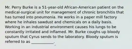 Mr. Perry Burke is a 51-year-old African-American patient on the medical-surgical unit for management of chronic bronchitis that has turned into pneumonia. He works in a paper mill factory where he inhales sawdust and chemicals on a daily basis. Working in an industrial environment causes his lungs to be constantly irritated and inflamed. Mr. Burke coughs up bloody sputum that Cyrus sends to the laboratory. Bloody sputum is referred to as ____________.