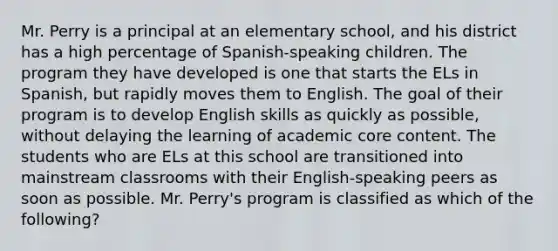 Mr. Perry is a principal at an elementary school, and his district has a high percentage of Spanish-speaking children. The program they have developed is one that starts the ELs in Spanish, but rapidly moves them to English. The goal of their program is to develop English skills as quickly as possible, without delaying the learning of academic core content. The students who are ELs at this school are transitioned into mainstream classrooms with their English-speaking peers as soon as possible. Mr. Perry's program is classified as which of the following?