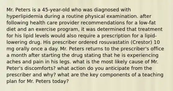 Mr. Peters is a 45-year-old who was diagnosed with hyperlipidemia during a routine physical examination. after following health care provider recommendations for a low-fat diet and an exercise program, it was determined that treatment for his lipid levels would also require a prescription for a lipid-lowering drug. His prescriber ordered rosuvastatin (Crestor) 10 mg orally once a day. Mr. Peters returns to the prescriber's office a month after starting the drug stating that he is experiencing aches and pain in his legs. what is the most likely cause of Mr. Peter's discomforts? what action do you anticipate from the prescriber and why? what are the key components of a teaching plan for Mr. Peters today?