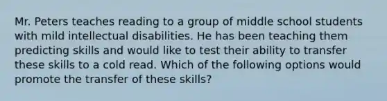 Mr. Peters teaches reading to a group of middle school students with mild intellectual disabilities. He has been teaching them predicting skills and would like to test their ability to transfer these skills to a cold read. Which of the following options would promote the transfer of these skills?