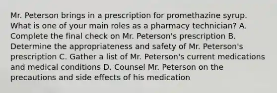 Mr. Peterson brings in a prescription for promethazine syrup. What is one of your main roles as a pharmacy technician? A. Complete the final check on Mr. Peterson's prescription B. Determine the appropriateness and safety of Mr. Peterson's prescription C. Gather a list of Mr. Peterson's current medications and medical conditions D. Counsel Mr. Peterson on the precautions and side effects of his medication