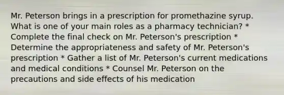 Mr. Peterson brings in a prescription for promethazine syrup. What is one of your main roles as a pharmacy technician? * Complete the final check on Mr. Peterson's prescription * Determine the appropriateness and safety of Mr. Peterson's prescription * Gather a list of Mr. Peterson's current medications and medical conditions * Counsel Mr. Peterson on the precautions and side effects of his medication