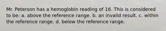 Mr. Peterson has a hemoglobin reading of 16. This is considered to be: a. above the reference range. b. an invalid result. c. within the reference range. d. below the reference range.