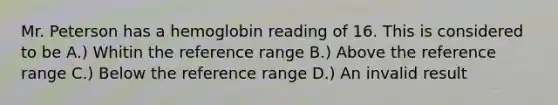 Mr. Peterson has a hemoglobin reading of 16. This is considered to be A.) Whitin the reference range B.) Above the reference range C.) Below the reference range D.) An invalid result