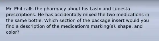 Mr. Phil calls the pharmacy about his Lasix and Lunesta prescriptions. He has accidentally mixed the two medications in the same bottle. Which section of the package insert would you find a description of the medication's marking(s), shape, and color?