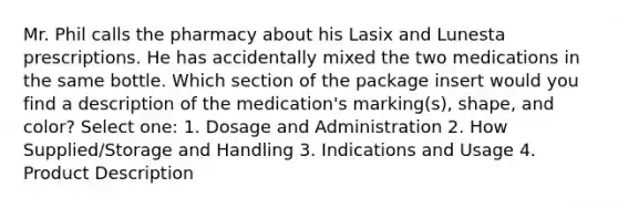 Mr. Phil calls the pharmacy about his Lasix and Lunesta prescriptions. He has accidentally mixed the two medications in the same bottle. Which section of the package insert would you find a description of the medication's marking(s), shape, and color? Select one: 1. Dosage and Administration 2. How Supplied/Storage and Handling 3. Indications and Usage 4. Product Description