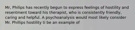 Mr, Philips has recently begun to express feelings of hostility and resentment toward his therapist, who is consistently friendly, caring and helpful. A psychoanalysis would most likely consider Mr. Phillips hostility ti be an example of