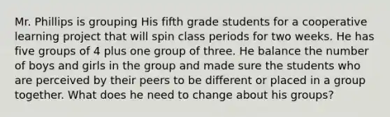 Mr. Phillips is grouping His fifth grade students for a cooperative learning project that will spin class periods for two weeks. He has five groups of 4 plus one group of three. He balance the number of boys and girls in the group and made sure the students who are perceived by their peers to be different or placed in a group together. What does he need to change about his groups?