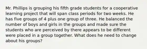 Mr. Phillips is grouping his fifth grade students for a cooperative learning project that will span class periods for two weeks. He has five groups of 4 plus one group of three. He balanced the number of boys and girls in the groups and made sure the students who are perceived by there appears to be different were placed in a group together. What does he need to change about his groups?