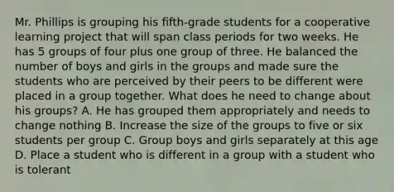 Mr. Phillips is grouping his fifth-grade students for a cooperative learning project that will span class periods for two weeks. He has 5 groups of four plus one group of three. He balanced the number of boys and girls in the groups and made sure the students who are perceived by their peers to be different were placed in a group together. What does he need to change about his groups? A. He has grouped them appropriately and needs to change nothing B. Increase the size of the groups to five or six students per group C. Group boys and girls separately at this age D. Place a student who is different in a group with a student who is tolerant