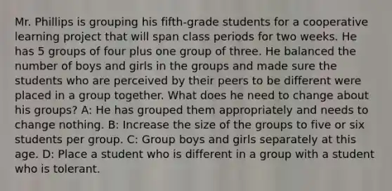 Mr. Phillips is grouping his fifth-grade students for a cooperative learning project that will span class periods for two weeks. He has 5 groups of four plus one group of three. He balanced the number of boys and girls in the groups and made sure the students who are perceived by their peers to be different were placed in a group together. What does he need to change about his groups? A: He has grouped them appropriately and needs to change nothing. B: Increase the size of the groups to five or six students per group. C: Group boys and girls separately at this age. D: Place a student who is different in a group with a student who is tolerant.