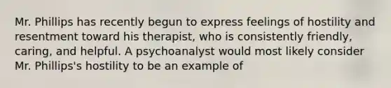 Mr. Phillips has recently begun to express feelings of hostility and resentment toward his therapist, who is consistently friendly, caring, and helpful. A psychoanalyst would most likely consider Mr. Phillips's hostility to be an example of