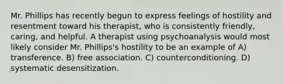 Mr. Phillips has recently begun to express feelings of hostility and resentment toward his therapist, who is consistently friendly, caring, and helpful. A therapist using psychoanalysis would most likely consider Mr. Phillips's hostility to be an example of A) transference. B) free association. C) counterconditioning. D) systematic desensitization.