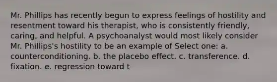 Mr. Phillips has recently begun to express feelings of hostility and resentment toward his therapist, who is consistently friendly, caring, and helpful. A psychoanalyst would most likely consider Mr. Phillips's hostility to be an example of Select one: a. counterconditioning. b. the placebo effect. c. transference. d. fixation. e. regression toward t