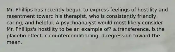 Mr. Phillips has recently begun to express feelings of hostility and resentment toward his therapist, who is consistently friendly, caring, and helpful. A psychoanalyst would most likely consider Mr. Phillips's hostility to be an example of? a.transference. b.the placebo effect. c.counterconditioning. d.regression toward the mean.