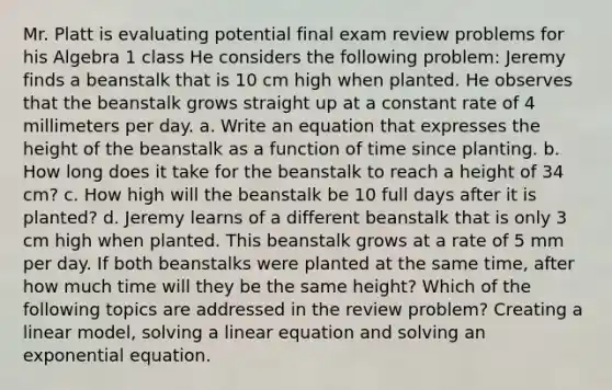 Mr. Platt is evaluating potential final exam review problems for his Algebra 1 class He considers the following problem: Jeremy finds a beanstalk that is 10 cm high when planted. He observes that the beanstalk grows straight up at a constant rate of 4 millimeters per day. a. Write an equation that expresses the height of the beanstalk as a function of time since planting. b. How long does it take for the beanstalk to reach a height of 34 cm? c. How high will the beanstalk be 10 full days after it is planted? d. Jeremy learns of a different beanstalk that is only 3 cm high when planted. This beanstalk grows at a rate of 5 mm per day. If both beanstalks were planted at the same time, after how much time will they be the same height? Which of the following topics are addressed in the review problem? Creating a linear model, solving a linear equation and solving an exponential equation.