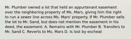 Mr. Plumber owned a lot that held an appurtenant easement over the neighboring property of Ms. Mars, giving him the right to run a sewer line across Ms. Mars' property. If Mr. Plumber sells the lot to Mr. Sand, but does not mention the easement in his deed, the easement: A. Remains with Mr. Plumber B. Transfers to Mr. Sand C. Reverts to Ms. Mars D. Is lost by escheat