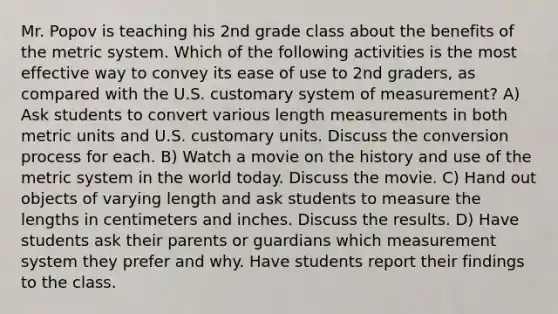 Mr. Popov is teaching his 2nd grade class about the benefits of the metric system. Which of the following activities is the most effective way to convey its ease of use to 2nd graders, as compared with the U.S. customary system of measurement? A) Ask students to convert various length measurements in both metric units and U.S. customary units. Discuss the conversion process for each. B) Watch a movie on the history and use of the metric system in the world today. Discuss the movie. C) Hand out objects of varying length and ask students to measure the lengths in centimeters and inches. Discuss the results. D) Have students ask their parents or guardians which measurement system they prefer and why. Have students report their findings to the class.