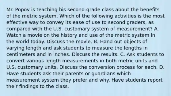 Mr. Popov is teaching his second-grade class about the benefits of the <a href='https://www.questionai.com/knowledge/kyR8WgMwCS-metric-system' class='anchor-knowledge'>metric system</a>. Which of the following activities is the most effective way to convey its ease of use to second graders, as compared with the U.S. customary system of measurement? A. Watch a movie on the history and use of the metric system in the world today. Discuss the movie. B. Hand out objects of varying length and ask students to measure the lengths in centimeters and in inches. Discuss the results. C. Ask students to convert various length measurements in both metric units and U.S. <a href='https://www.questionai.com/knowledge/kMfFTircEm-customary-units' class='anchor-knowledge'>customary units</a>. Discuss the conversion process for each. D. Have students ask their parents or guardians which measurement system they prefer and why. Have students report their findings to the class.