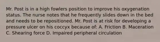 Mr. Post is in a high fowlers position to improve his oxygenation status. The nurse notes that he frequently slides down in the bed and needs to be repositioned. Mr. Post is at risk for developing a pressure ulcer on his coccyx because of: A. Friction B. Maceration C. Shearing force D. Impaired peripheral circulation