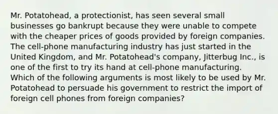 Mr. Potatohead, a protectionist, has seen several small businesses go bankrupt because they were unable to compete with the cheaper prices of goods provided by foreign companies. The cell-phone manufacturing industry has just started in the United Kingdom, and Mr. Potatohead's company, Jitterbug Inc., is one of the first to try its hand at cell-phone manufacturing. Which of the following arguments is most likely to be used by Mr. Potatohead to persuade his government to restrict the import of foreign cell phones from foreign companies?