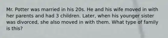 Mr. Potter was married in his 20s. He and his wife moved in with her parents and had 3 children. Later, when his younger sister was divorced, she also moved in with them. What type of family is this?