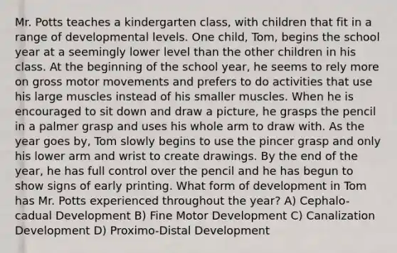 Mr. Potts teaches a kindergarten class, with children that fit in a range of developmental levels. One child, Tom, begins the school year at a seemingly lower level than the other children in his class. At the beginning of the school year, he seems to rely more on gross motor movements and prefers to do activities that use his large muscles instead of his smaller muscles. When he is encouraged to sit down and draw a picture, he grasps the pencil in a palmer grasp and uses his whole arm to draw with. As the year goes by, Tom slowly begins to use the pincer grasp and only his lower arm and wrist to create drawings. By the end of the year, he has full control over the pencil and he has begun to show signs of early printing. What form of development in Tom has Mr. Potts experienced throughout the year? A) Cephalo-cadual Development B) Fine Motor Development C) Canalization Development D) Proximo-Distal Development