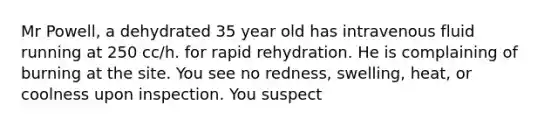 Mr Powell, a dehydrated 35 year old has intravenous fluid running at 250 cc/h. for rapid rehydration. He is complaining of burning at the site. You see no redness, swelling, heat, or coolness upon inspection. You suspect