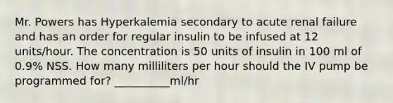 Mr. Powers has Hyperkalemia secondary to acute renal failure and has an order for regular insulin to be infused at 12 units/hour. The concentration is 50 units of insulin in 100 ml of 0.9% NSS. How many milliliters per hour should the IV pump be programmed for? __________ml/hr